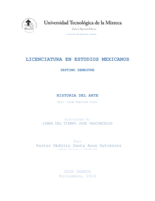 DIVISIÓN UNIVERSIDAD VIRTUAL
LICENCIATURA EN ESTUDIOS MEXICANOS
SEPTIMO SEMESTRE
HISTORIA DEL ARTE
Mtro. Jorge Espinoza Colon
Actividad 4:
LINEA DEL TIEMPO JOSÉ VASCONCELOS
Por:
Pastor Obdulio Santa Anna Gutiérrez
Código Oficial.- 10LV01008
SEDE OAXACA
Noviembre, 2014
 