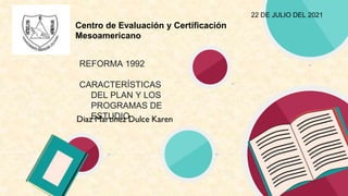 Centro de Evaluación y Certificación
Mesoamericano
REFORMA 1992
CARACTERÍSTICAS
DEL PLAN Y LOS
PROGRAMAS DE
ESTUDIO
22 DE JULIO DEL 2021
 