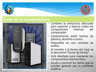 Case de la computadora
                         Contiene la estructura adecuada
                         para soportar y abarcar todos los
                         componentes        internos   del
                         computador.
                         Generalmente están hechos de
                         plástico, aluminio o acero.
                         Disponible en una variedad de
                         estilos.
                         Al tamaño y la forma del Case se
                         le denomina “factor de forma”
                         Está diseñado para mantener los
                         componentes internos fríos.
                         Ayuda a prevenir los daños que se
                         pueden generar por la corriente
                         estática.
 