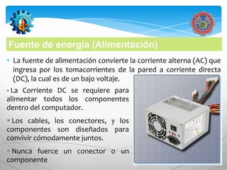 Fuente de energía (Alimentación)
  La fuente de alimentación convierte la corriente alterna (AC) que
  ingresa por los tomacorrientes de la pared a corriente directa
  (DC), la cual es de un bajo voltaje.
 La Corriente DC se requiere para
alimentar todos los componentes
dentro del computador.
 Los cables, los conectores, y los
componentes son diseñados para
convivir cómodamente juntos.
 Nunca fuerce un conector o un
componente
 