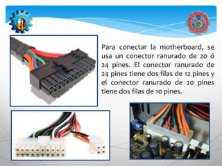 Para conectar la motherboard, se
usa un conector ranurado de 20 ó
24 pines. El conector ranurado de
24 pines tiene dos filas de 12 pines y
el conector ranurado de 20 pines
tiene dos filas de 10 pines.
 