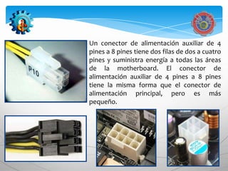 Un conector de alimentación auxiliar de 4
pines a 8 pines tiene dos filas de dos a cuatro
pines y suministra energía a todas las áreas
de la motherboard. El conector de
alimentación auxiliar de 4 pines a 8 pines
tiene la misma forma que el conector de
alimentación principal, pero es más
pequeño.
 