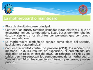 La motherboard o mainboard
Placa de circuito impreso principal.
Contiene los buses, también llamados rutas eléctricas, que se
encuentran en una computadora. Estos buses permiten que los
datos viajen entre los distintos componentes que conforman
una computadora.
La motherboard también se conoce como placa del sistema,
backplane o placa principal.
Contiene la unidad central de proceso (CPU), los módulos de
memoria RAM, las ranuras de expansión, el ensamblado del
disipador de calor, el chip del BIOS, un conjunto de chips y los
cables que interconectan los componentes de la motherboard.
También se ubican los conectores internos y externos, y varios
puertos.
 