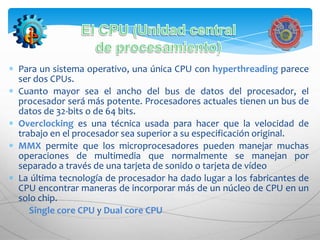 Para un sistema operativo, una única CPU con hyperthreading parece
ser dos CPUs.
Cuanto mayor sea el ancho del bus de datos del procesador, el
procesador será más potente. Procesadores actuales tienen un bus de
datos de 32-bits o de 64 bits.
Overclocking es una técnica usada para hacer que la velocidad de
trabajo en el procesador sea superior a su especificación original.
MMX permite que los microprocesadores pueden manejar muchas
operaciones de multimedia que normalmente se manejan por
separado a través de una tarjeta de sonido o tarjeta de vídeo
La última tecnología de procesador ha dado lugar a los fabricantes de
CPU encontrar maneras de incorporar más de un núcleo de CPU en un
solo chip.
   Single core CPU y Dual core CPU
 