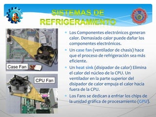 Los Componentes electrónicos generan
                     calor. Demasiado calor puede dañar los
                     componentes electrónicos.
                     Un case fan (ventilador de chasis) hace
                     que el proceso de refrigeración sea más
                     eficiente.
Case Fan             Un heat sink (disipador de calor) Elimina
                     el calor del núcleo de la CPU. Un
           CPU Fan   ventilador en la parte superior del
                     disipador de calor empuja el calor hacia
                     fuera de la CPU.
                     Los Fans se dedican a enfriar los chips de
                     la unidad gráfica de procesamiento (GPU).
 