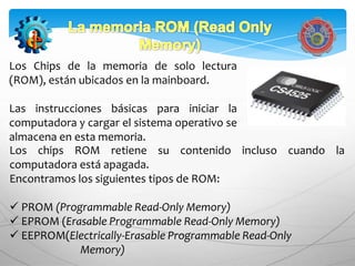 Los Chips de la memoria de solo lectura
(ROM), están ubicados en la mainboard.

Las instrucciones básicas para iniciar la
computadora y cargar el sistema operativo se
almacena en esta memoria.
Los chips ROM retiene su contenido incluso cuando la
computadora está apagada.
Encontramos los siguientes tipos de ROM:

 PROM (Programmable Read-Only Memory)
 EPROM (Erasable Programmable Read-Only Memory)
 EEPROM(Electrically-Erasable Programmable Read-Only
            Memory)
 
