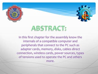 In this first chapter for the assembly know the
     internals of a compatible computer and
   peripherals that connect to the PC such as
   adapter cards, memory, disks, cables direct
connection, wireless cards, power sources, types
 of tensions used to operate the PC and others
                        more.
 