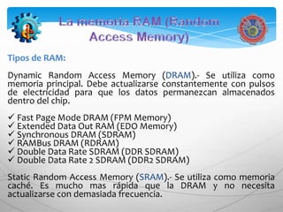 Tipos de RAM:
Dynamic Random Access Memory (DRAM).- Se utiliza como
memoria principal. Debe actualizarse constantemente con pulsos
de electricidad para que los datos permanezcan almacenados
dentro del chip.
 Fast Page Mode DRAM (FPM Memory)
 Extended Data Out RAM (EDO Memory)
 Synchronous DRAM (SDRAM)
 RAMBus DRAM (RDRAM)
 Double Data Rate SDRAM (DDR SDRAM)
 Double Data Rate 2 SDRAM (DDR2 SDRAM)
Static Random Access Memory (SRAM).- Se utiliza como memoria
caché. Es mucho mas rápida que la DRAM y no necesita
actualizarse con demasiada frecuencia.
 