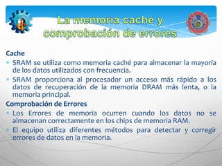 Cache
  SRAM se utiliza como memoria caché para almacenar la mayoría
  de los datos utilizados con frecuencia.
  SRAM proporciona al procesador un acceso más rápido a los
  datos de recuperación de la memoria DRAM más lenta, o la
  memoria principal.
Comprobación de Errores
  Los Errores de memoria ocurren cuando los datos no se
  almacenan correctamente en los chips de memoria RAM.
  El equipo utiliza diferentes métodos para detectar y corregir
  errores de datos en la memoria.
 