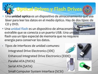 Una unidad optica es un dispositivo de almacenamiento que usa
   láser para leer los datos en el medio óptico. Hay de dos tipos: de
   CD y DVD.
 Una unidad flash es un dispositivo de almacenamiento
  extraíble que se conecta a un puerto USB. Una unidad
  flash usa un tipo especial de memoria que no requiere
  energía para conservar los datos.
   Tipos de interfaces de unidad comunes:
      Integrated Drive Electronics (IDE)
      Enhanced Integrated Drive Electronics (EIDE)
      Parallel ATA (PATA)
      Serial ATA (SATA)
      Small Computer System Interface (SCSI)
 