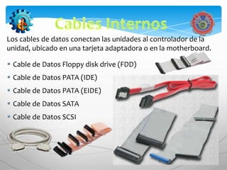 Los cables de datos conectan las unidades al controlador de la
unidad, ubicado en una tarjeta adaptadora o en la motherboard.

 Cable de Datos Floppy disk drive (FDD)
 Cable de Datos PATA (IDE)
 Cable de Datos PATA (EIDE)
 Cable de Datos SATA
 Cable de Datos SCSI
 