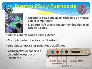 Puertos PS/2 y Puertos de
                Audio
                 Un puerto PS/2 conecta un teclado o un mouse
                 con el computador.
                 El puerto PS/2 es un conector hembra tipo mini
                 DIN de 6 pines.

 Line In conecta a una fuente externa
 Microphone In conecta a un micrófono
 Line Out conecta a los parlantes o audífonos
 Gameport/MIDI conecta a                           un
  dispositivo joystick o                    MIDI-
  interfaced
 