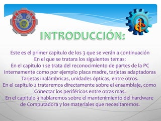 Este es el primer capitulo de los 3 que se verán a continuación
               En el que se tratara los siguientes temas:
   En el capitulo 1 se trata del reconocimiento de partes de la PC
Internamente como por ejemplo placa madre, tarjetas adaptadoras
         Tarjetas inalámbricas, unidades ópticas, entre otros.
En el capitulo 2 trataremos directamente sobre el ensamblaje, como
               Conectar los periféricos entre otras mas.
 En el capitulo 3 hablaremos sobre el mantenimiento del hardware
        de Computadora y los materiales que necesitaremos.
 