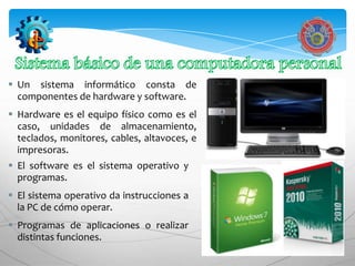  Un sistema informático consta de
  componentes de hardware y software.
 Hardware es el equipo físico como es el
  caso, unidades de almacenamiento,
  teclados, monitores, cables, altavoces, e
  impresoras.
 El software es el sistema operativo y
  programas.
 El sistema operativo da instrucciones a
  la PC de cómo operar.
 Programas de aplicaciones o realizar
  distintas funciones.
 