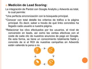  Medición de Lead Scoring: 
La integración de Pardot con Google Analytis y Adwords es total, 
lo cual permite: 
*Una perfecta sincronización con la búsqueda principal. 
*Conocer con total detalle los criterios de tráfico a la página 
principal. Es decir, saber a través de qué links concretos ha 
llegado cada usuario a nuestra página. 
*Relacionar los clics efectuados por los usuarios, el nivel de 
conversión en leads, así como las ventas efectivas con el 
coste de cada clic de nuestros anuncios de pago en Google. 
De esta forma, se tiene un conocimiento totalmente fiable y 
concreto de si el ROI de nuestras campañas en Adwords 
están valiendo la pena o no. 
 