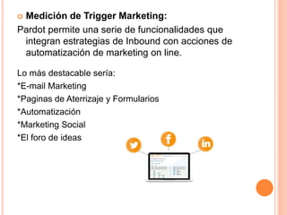  Medición de Trigger Marketing: 
Pardot permite una serie de funcionalidades que 
integran estrategias de Inbound con acciones de 
automatización de marketing on line. 
Lo más destacable sería: 
*E-mail Marketing 
*Paginas de Aterrizaje y Formularios 
*Automatización 
*Marketing Social 
*El foro de ideas 
 