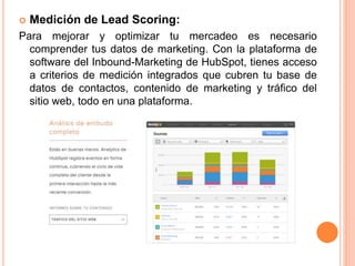 Medición de Lead Scoring: 
Para mejorar y optimizar tu mercadeo es necesario 
comprender tus datos de marketing. Con la plataforma de 
software del Inbound-Marketing de HubSpot, tienes acceso 
a criterios de medición integrados que cubren tu base de 
datos de contactos, contenido de marketing y tráfico del 
sitio web, todo en una plataforma. 
 