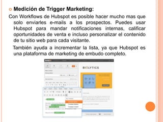  Medición de Trigger Marketing: 
Con Workflows de Hubspot es posible hacer mucho mas que 
solo enviarles e-mails a los prospectos. Puedes usar 
Hubspot para mandar notificaciones internas, calificar 
oportunidades de venta e incluso personalizar el contenido 
de tu sitio web para cada visitante. 
También ayuda a incrementar la lista, ya que Hubspot es 
una plataforma de marketing de embudo completo. 
 