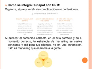 Como se integra Hubspot con CRM: 
Organiza, sigue y vende sin complicaciones o confusiones. 
Al publicar el contenido correcto, en el sitio correcto y en el 
momento correcto, tu estrategia de marketing se vuelve 
pertinente y útil para tus clientes, no en una intromisión. 
Esto es marketing que enamora a la gente! 
 