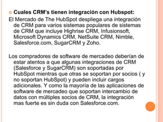  Cuales CRM’s tienen integración con Hubspot: 
El Mercado de The HubSpot despliega una integración 
de CRM para varios sistemas populares de sistemas 
de CRM que incluye Highrise CRM, Infusionsoft, 
Microsoft Dynamics CRM, NetSuite CRM, Nimble, 
Salesforce.com, SugarCRM y Zoho. 
Los compradores de software de mercadeo deberían de 
estar atentos a que algunas integraciones de CRM 
(Salesforce y SugarCRM) son soportadas por 
HubSpot mientras que otras se soportan por socios ( y 
no soportan HubSpot) y pueden incluir cargos 
adicionales. Y como la mayoría de las aplicaciones de 
software de mercadeo que soportan intercambio de 
datos con múltiples socios de CRM, la integración 
mas fuerte es sin duda con Salesforce.com. 
 
