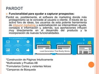 PARDOT 
 Funcionalidad para ayudar a capturar prospectos: 
Pardot es, posiblemente, el software de marketing donde más 
protagonismo se le concede al usuario o cliente. A través de su 
activo foro de ideas, los usuarios de esta potente herramienta 
de inbound marketing y automatización se intercambian ayuda, 
consejos e información y, además, sus aportaciones influyen 
muy directamente en el desarrollo del producto y la 
incorporación de nuevas funcionalidades. 
*Construcción de Páginas Intuitivamente 
*Multivariado y Pruebas AB 
*Formularios Cortos y visitantes felices 
*Campanas de Búsqueda 
 