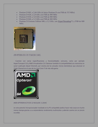  Pentium D 805, a 2,66 GHz (el único Pentium D con FSB de 533 MHz)
 Pentium D 820, a 2,8 GHz con FSB de 800 MHz
 Pentium D 830, a 3,0 GHz con FSB de 800 MHz
 Pentium D 840, a 3,2 GHz con FSB de 800 MHz
 Pentium D Extreme Edition 840, a 3,2 GHz, con HyperThreading(*) y FSB de 800
MHz.
AMD OPTERON 6176 S DE 12 NUCLEOS 2.3GHZ:
Cuentan con varias especificaciones y funcionalidades comunes, como por ejemplo
HyperTransport 3.0 y AMD Virtualization 2.0. Destacar también la compatibilidad con memorias en
canal cuádruple (Quad Channel), por encima de los actuales micros domésticos que alcanzan el
Triple Channel en el caso de los Intel Core i7 de más alta gama.
AMD OPTERON 6174 DE 12 NUCLEOS 2.2GHZ:
on este potente microprocesador instalado en tu PC compatible podras hacer más cosas en mucho
menos tiempo gracias a su sorprendente rendimiento multinúcleo y además cuenta con un precio
increíble
 
