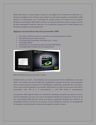 Realiza más cosas en menos tiempo y mejora tu vida digital con el rendimiento multinúcleo y la
eficiencia energética de los sistemas para equipos de sobremesa basados en procesadores AMD
Opteron. En combinación con la tecnología de tarjetas gráficas ATI Radeon HD los sistemas
basados en el procesador AMD Opteron ofrecen una intensa experiencia visual en juegos y edición
de vídeo capacidades multitarea superiores y un rendimiento excepcional en medios digitales con
eficiencia energética de última generación.
Algunas características del este procesador AMD
 Una mejor multitarea supone un aumento en la productividad de la oficina.
 Más potencia con un menor consumo
 Tecnología AMD PowerNow! Tecnología Cool’ n’ Quiet
 Tecnología AMD64
 Rendimiento de la arquitectura del procesador AMD Athlon
 Tecnología HyperTransport de tercera generación
AMD OPTERON 6172 DE 12 NUCLEOS 2.1GHZ:
D Opteron 6172 / 2.1 GHz ... bits existentes, con un excepcional nivel de rendimiento, a la vez que
ofrece a los clientes una ruta de migración simplificada al cómputo de 64 bits. Este procesador
ofrece un gran avance en términos de compatibilidad, rendimiento, protección de la inversión y
menor costo total de propiedad. El procesador AMD Opteron se ofrece en tres series: serie 100 (1
procesador), serie 200 (1 ó 2 procesadores), y serie 800 (hasta 8 procesadores).
El procesador AMD Opteron ofrece una arquitectura altamente escalable que provee un nuevo
nivel de rendimiento, así como una ruta de actualización flexible del cómputo de 32 bits al de 64
bits. El procesador AMD Opteron incluye una singular arquitectura diseñada para satisfacer las
necesidades actuales y futuras de una empresa, la cual contribuye a minimizar las complejidades
de integración que presentan los ambientes de negocios actuales y futuros.
 
