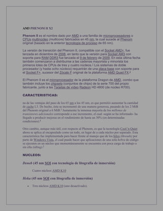 AM3 PHENOM II X2
Phenom II es el nombre dado por AMD a una familia de microprocesadores o
CPUs multinúcleo (multicore) fabricados en 45 nm, la cual sucede al Phenom
original (basado en la anterior tecnología de proceso de 65 nm).
La versión de transición del Phenom II, compatible con el Socket AM2+, fue
lanzada en diciembre de 2008, en tanto que la versión para Socket AM3 con
soporte para RAM DDR3 fue lanzada el 9 de febrero de 2009. En esta última fecha
también comenzaron a distribuirse a las cadenas mayorista y minorista los
primeros lotes de CPUs de tres y cuatro núcleos.1 Los sistemas de doble
procesador (y hasta ocho núcleos) requerirán de una placa base con soporte para
el Socket F+, sucesor del Zócalo F original de la plataforma AMD Quad FX.2
El Phenom II es el microprocesador de la plataforma Dragon de AMD, combo que
también incluye los chipsets (conjuntos de chips) de la serie 700 del propio
fabricante, junto a las Tarjetas de vídeo Radeon HD 4800 (de núcleo R700).
CARACTERISTICAS:
na de las ventajas del paso de los 65 nm a los 45 nm, es que permitió aumentar la cantidad
de cache L3. De hecho, ésta se incrementó de una manera generosa, pasando de los 2 MiB
del Phenom original a 6 MiB.3
Justamente la inmensa mayoría de los millones de
transistores adicionales corresponde a ese incremento, el cual -según se ha informado- ha
llegado a producir mejoras en el rendimiento de hasta un 30% (en determinadas
condiciones).4
Otro cambio, aunque más útil, con respecto al Phenom, es que la tecnología Cool 'n Quiet
ahora se aplica al encapsulado como un todo, en lugar de a cada núcleo por separado. Esta
característica fue implementada para hacer frente al manejo que de los hilos (threads) por
parte de Windows Vista, el cual puede hacer que aplicaciones de una sola hebra de código
se ejecuten en un núcleo que momentáneamente se encuentra con poca carga de trabajo o
sin ella (idling).5
NUCLEOS:
Deneb (45 nm SOI con tecnología de litografía de inmersión)
Cuatro núcleos AMD K10
Heka (45 nm SOI con litografía de inmersión)
 Tres núcleos AMD K10 (uno desactivado).
 
