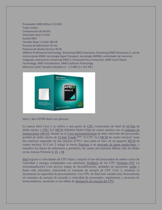 Procesador AMD Athlon II X3 455
Triple núcleo
Computación de 64 bits
Velocidad reloj 3.3 GHz
Socket AM3
Tamaño Nivel 1 Caché 384 KB
Proceso de fabricación 45 nm
Potencia de diseño térmico 95 W
3DNow! Professional technology, Streaming SIMD Extensions, Streaming SIMD Extensions 2, set de
instrucciones MMX, tecnología HyperTransport, tecnología AMD64, controlador de memoria
integrado, extensiones streaming SIMD 3, Enhanced Virus Protection, AMD Cool'n'Quiet
Technology, AMD Virtualization, AMD CoolCore Technology
Memoria caché Tamaño instalado L2 - 1.5 MB ( 3 x 512 KB )
Intel 2 duo E8500 dual core process:
La marca Intel Core 2 se refiere a una gama de CPU comerciales de Intel de 64 bits de
doble núcleo y CPU 2x2 MCM (Módulo Multi-Chip) de cuatro núcleos con el conjunto de
instrucciones x86-64, basado en el Core microarchitecture de Intel, derivado del procesador
portátil de doble núcleo de 32 bits Yonah.Nota 1
El CPU 2x2 MCM de cuatro núcleos1
tenía
dos matrices separadas de dos núcleos (CPU) -uno junto al otro- en un paquete MCM de
cuatro núcleos. El Core 2 relegó la marca Pentium a un mercado de gama medio-bajo, y
reunificó las líneas de sobremesa y portátiles, las cuales previamente habían sido divididas
en las marcas Pentium 4, D, y M.
Intel regresó a velocidades de CPU bajas y mejoró el uso del procesador de ambos ciclos de
velocidad y energía comparados con anteriores NetBurst de los CPU Pentium 4/D2
La
microarquitectura Core provee etapas de decodificación, unidades de ejecución, caché y
buses más eficientes, reduciendo el consumo de energía de CPU Core 2, mientras se
incrementa la capacidad de procesamiento. Los CPU de Intel han variado muy bruscamente
en consumo de energía de acuerdo a velocidad de procesador, arquitectura y procesos de
semiconductor, mostrado en las tablas de disipación de energía del CPU
 