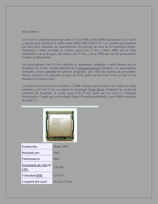 INTEL CORE I5:
Los Core i5 Lynnfield tienen una caché L3 de 8 MiB, un bus DMI funcionando a 2,5 GT/S
y soporte para memoria en doble canal DDR3-800/1066/1333. Los mismos procesadores
con diferentes conjuntos de características (frecuencias de reloj de la tecnología Hyper-
Threading y otras) activadas se venden como Core i7 8xx y Xeon 3400, que no debe
confundirse con la de gama alta series Core i7-9xx y Xeon 3500 que son los procesadores
basados en Bloomfield.
Los procesadores Core i5-5xxx móviles se denominan Arrandale y están basados en los
Westmere de 32 nm, versión reducida de la microarquitectura Nehalem. Los procesadores
Arrandale tienen capacidad de gráficos integrados, pero sólo dos núcleos de procesador.
Fueron puestos en el mercado en enero de 2010, junto con los Core i7-6xx y Core i3-3xx
basados en el mismo chip.
La caché L3 en Core i5-5xx se reduce a 3 MiB, mientras que el Core i5-6xx utiliza el caché
completo y el Core i3 3xx no soporta la tecnología Turbo Boost. Clarkdale, la versión de
escritorio de Arrandale, se vende como Core i5-6xx, junto con los Core i3 y Pentium
relacionados. Cuenta con la tecnología Hyper-Threading habilitada y los 4 MiB completos
de caché L3.
Producción Desde 2009
Diseñado por Intel
Fabricante(s) Intel
Frecuencia de reloj de
CPU
3,6 GHz
Velocidad DMI 2,5 GT/s
Longitud del canal 45 nm a 32 nm
 
