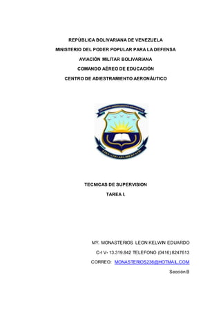 REPÚBLICA BOLIVARIANA DE VENEZUELA
MINISTERIO DEL PODER POPULAR PARA LA DEFENSA
AVIACIÓN MILITAR BOLIVARIANA
COMANDO AÉREO DE EDUCACIÓN
CENTRO DE ADIESTRAMIENTO AERONÁUTICO
TECNICAS DE SUPERVISION
TAREA I.
MY. MONASTERIOS LEON KELWIN EDUARDO
C-I V- 13.319.842 TELEFONO (0416) 8247613
CORREO: MONASTERIOS236@HOTMAIL.COM
Sección B
 