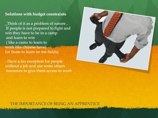 Solutions with budget constraints
_Think of it as a problem of nature ,
If people is not prepared to fight and
win they have to be in a camp
and learn to win
( like a camo to learn to
work like chinese have)
for those to learn on tne fields)
- Have a tax exception for people
without a job and use some others
resources to give them access to work
THE IMPORTANCE OF BEING AN APPRENTICE
 