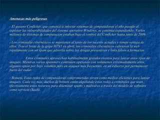 Amenazas más peligrosas - El gusano Conficker, que comenzó a infectar sistemas de computadoras el año pasado al explotar las vulnerabilidades del sistema operativo Windows, se continúa expandiendo. Varios millones de sistemas de computación estaban bajo el control del Conficker hasta junio de 2009.  - Los criminales cibernéticos se mantienen al tanto de los sucesos actuales y toman ventaja de ellos. Tras el brote de la gripe H1N1 en abril, los criminales cibernéticos cubrieron la web rápidamente con un spam que advertía sobre las drogas preventivas y links falsos a farmacias.  Estos criminales aprovechan habitualmente grandes eventos para lanzar estos tipos de ataques. Mientras varios spammers continúan operando con volúmenes extremadamente altos, algunos optan por bajo volumen pero en ataques más frecuentes, en un esfuerzo por permanecer fuera del radar.  - Botnets. Estas redes de computadoras comprometidas sirven como medios eficientes para lanzar ataques. Cada vez más, dueños de botnets están alquilando estas redes a criminales que usan efectivamente estos recursos para diseminar spams y malwares a través del modelo de software como servicio (SaaS).  