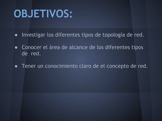 OBJETIVOS:
● Investigar los diferentes tipos de topología de red.
 
● Conocer el área de alcance de los diferentes tipos
  de red.
 
● Tener un conocimiento claro de el concepto de red.
 