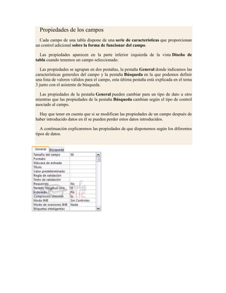 Propiedades de los campos
  Cada campo de una tabla dispone de una serie de características que proporcionan
un control adicional sobre la forma de funcionar del campo.

  Las propiedades aparecen en la parte inferior izquierda de la vista Diseño de
tabla cuando tenemos un campo seleccionado.

   Las propiedades se agrupan en dos pestañas, la pestaña General donde indicamos las
características generales del campo y la pestaña Búsqueda en la que podemos definir
una lista de valores válidos para el campo, esta última pestaña está explicada en el tema
3 junto con el asistente de búsqueda.

  Las propiedades de la pestaña General pueden cambiar para un tipo de dato u otro
mientras que las propiedades de la pestaña Búsqueda cambian según el tipo de control
asociado al campo.

  Hay que tener en cuenta que si se modifican las propiedades de un campo después de
haber introducido datos en él se pueden perder estos datos introducidos.

   A continuación explicaremos las propiedades de que disponemos según los diferentes
tipos de datos.
 