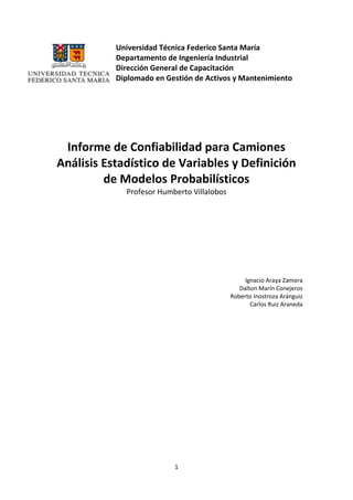 1
Universidad Técnica Federico Santa María
Departamento de Ingeniería Industrial
Dirección General de Capacitación
Diplomado en Gestión de Activos y Mantenimiento
Informe de Confiabilidad para Camiones
Análisis Estadístico de Variables y Definición
de Modelos Probabilísticos
Profesor Humberto Villalobos
Ignacio Araya Zamora
Dalton Marín Conejeros
Roberto Inostroza Aránguiz
Carlos Ruiz Araneda
 