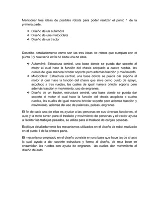 Mencionar tres ideas de posibles robots para poder realizar el punto 1 de la
primera parte.
 Diseño de un automóvil
 Diseño de una motocicleta
 Diseño de un tractor
Describa detalladamente como son las tres ideas de robots que cumplan con el
punto 3 y cuál sería el fin de cada una de ellas.
 Automóvil: Estructura central, una base donde se pueda dar soporte al
motor el cual hace la función del chasis acoplado a cuatro ruedas, las
cuales de igual manera brindar soporte pero además tracción y movimiento.
 Motocicleta: Estructura central, una base donde se pueda dar soporte al
motor el cual hace la función del chasis que sirve como punto de apoyo,
acoplado a tres ruedas, las cuales de igual manera brindar soporte pero
además tracción y movimiento, uso de engranes.
 Diseño de un tractor, estructura central, una base donde se pueda dar
soporte al motor el cual hace la función del chasis acoplado a cuatro
ruedas, las cuales de igual manera brindar soporte pero además tracción y
movimiento, además del uso de palancas, poleas, engranes.
El fin de cada una de ellas es ayudar a las personas en sus diversas funciones, el
auto y la moto sirven para el traslado y movimiento de personas y el tractor ayuda
a facilitar los trabajos pesados, se utiliza para el traslado de cargas pesadas.
Explique detalladamente los mecanismos utilizados en el diseño de robot realizado
en el punto 1 de la primera parte.
El mecanismo empleado en el diseño consiste en una base que hace las de chasis
la cual ayuda a dar soporte estructura y forma al diseño, de esta base se
ensamblan las ruedas con ayuda de engranes las cuales dan movimiento al
diseño de auto.
 