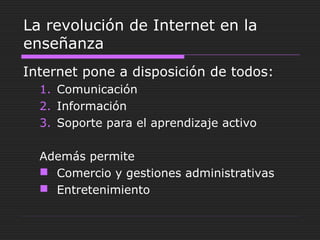 La revolución de Internet en la
enseñanza
Internet pone a disposición de todos:
1. Comunicación
2. Información
3. Soporte para el aprendizaje activo
Además permite
 Comercio y gestiones administrativas
 Entretenimiento
 