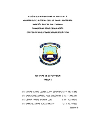 REPÚBLICA BOLIVARIANA DE VENEZUELA
MINISTERIO DEL PODER POPULAR PARA LA DEFENSA
AVIACIÓN MILITAR BOLIVARIANA
COMANDO AÉREO DE EDUCACIÓN
CENTRO DE ADIESTRAMIENTO AERONÁUTICO
TECNICAS DE SUPERVISION
TAREA II
MY. MONASTERIOS LEON KELWIN EDUARDO C-I V- 13.319.842
MY. SALGADO BASTARDO JOSE GREGORIO C-I V- 11.449.320
MY. OSUNA FARIAS JHONNY LUIS C-I V- 12.530.910
MY. SANCHEZ VIVAS JOHAN RINATH C-I V- 12.760.689
Sección B
 