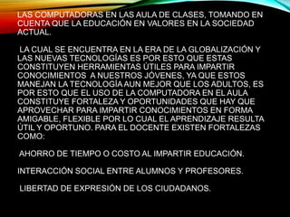 LAS COMPUTADORAS EN LAS AULA DE CLASES, TOMANDO EN
CUENTA QUE LA EDUCACIÓN EN VALORES EN LA SOCIEDAD
ACTUAL.
LA CUAL SE ENCUENTRA EN LA ERA DE LA GLOBALIZACIÓN Y
LAS NUEVAS TECNOLOGÍAS ES POR ESTO QUE ESTAS
CONSTITUYEN HERRAMIENTAS ÚTILES PARA IMPARTIR
CONOCIMIENTOS A NUESTROS JÓVENES, YA QUE ESTOS
MANEJAN LA TECNOLOGÍAAUN MEJOR QUE LOS ADULTOS, ES
POR ESTO QUE EL USO DE LA COMPUTADORA EN EL AULA
CONSTITUYE FORTALEZA Y OPORTUNIDADES QUE HAY QUE
APROVECHAR PARA IMPARTIR CONOCIMIENTOS EN FORMA
AMIGABLE, FLEXIBLE POR LO CUAL EL APRENDIZAJE RESULTA
ÚTIL Y OPORTUNO. PARA EL DOCENTE EXISTEN FORTALEZAS
COMO:
AHORRO DE TIEMPO O COSTO AL IMPARTIR EDUCACIÓN.
INTERACCIÓN SOCIAL ENTRE ALUMNOS Y PROFESORES.
LIBERTAD DE EXPRESIÓN DE LOS CIUDADANOS.
 