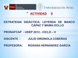 *   ACTIVIDAD   II

ESTRATEGIA DIDÁCTICA: LEYENDA DE MANCO
               CÁPAC Y MAMA OCLLO

PRONAFCAP - UDEP 2012 - CICLO – II

DISCENTE :     JULIO ORDINOLA COBEÑAS

PROFESORA:     ROXANA HERNÁNDEZ GARCÍA
 