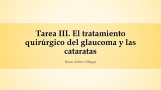 Tarea III. El tratamiento
quirúrgico del glaucoma y las
cataratas
Rocío Aldón Villegas
 