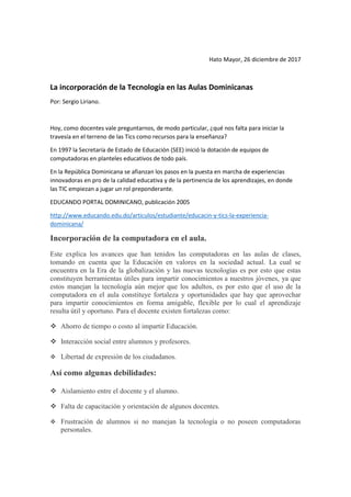 Hato Mayor, 26 diciembre de 2017
La incorporación de la Tecnología en las Aulas Dominicanas
Por: Sergio Liriano.
Hoy, como docentes vale preguntarnos, de modo particular, ¿qué nos falta para iniciar la
travesía en el terreno de las Tics como recursos para la enseñanza?
En 1997 la Secretaría de Estado de Educación (SEE) inició la dotación de equipos de
computadoras en planteles educativos de todo país.
En la República Dominicana se afianzan los pasos en la puesta en marcha de experiencias
innovadoras en pro de la calidad educativa y de la pertinencia de los aprendizajes, en donde
las TIC empiezan a jugar un rol preponderante.
EDUCANDO PORTAL DOMINICANO, publicación 2005
http://www.educando.edu.do/articulos/estudiante/educacin-y-tics-la-experiencia-
dominicana/
Incorporación de la computadora en el aula.
Este explica los avances que han tenidos las computadoras en las aulas de clases,
tomando en cuenta que la Educación en valores en la sociedad actual. La cual se
encuentra en la Era de la globalización y las nuevas tecnologías es por esto que estas
constituyen herramientas útiles para impartir conocimientos a nuestros jóvenes, ya que
estos manejan la tecnología aún mejor que los adultos, es por esto que el uso de la
computadora en el aula constituye fortaleza y oportunidades que hay que aprovechar
para impartir conocimientos en forma amigable, flexible por lo cual el aprendizaje
resulta útil y oportuno. Para el docente existen fortalezas como:
❖ Ahorro de tiempo o costo al impartir Educación.
❖ Interacción social entre alumnos y profesores.
❖ Libertad de expresión de los ciudadanos.
Así como algunas debilidades:
❖ Aislamiento entre el docente y el alumno.
❖ Falta de capacitación y orientación de algunos docentes.
❖ Frustración de alumnos si no manejan la tecnología o no poseen computadoras
personales.
 