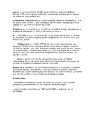 Ardora :es una herramienta sencilla que permite crear tanto actividades en
formato HTML como páginas multimedia: crucigramas, sopas de letras, galerías
de imágenes, reproductores, etc
Constructor: crea contenidos educativos digitales y funciona en Windows y Linux,
en local o en un servidor. Tiene 53 modelos de actividades, desde juegos hasta
aplicaciones y permite la inclusión de applets
Cuadernia: es la herramienta de creación de contenidos digitales educativos de la
Consejería de Educación y Ciencia de Castilla-La Mancha.
• EdiLimes: el editor de libros de LIM, un agradable entorno para la creación
de materiales educativos digitales que se complementa con un visualizador y un
fichero XML, el libro.
• EXeLearning : es el editor XHTML para la creación de contenidos para
elearning. Fácil de utilizar y bastante flexible para exportar, importar y reutilizar
contenidos, permite crear curso digitales completos; aquí puede verse un ejemplo
de un curso creado con esta herramienta. Se puede empaquetar los contenidos
como SCORM para después llevarlos a la plataforma con la que trabajes, por
ejemplo, Moodle .
• Lams es una herramienta de autor para la creación de actividades
colaborativas. En un entorno de autor, el profesor puede diseñar secuencias de
contenidos digitales educativos dirigidas al gran grupo.
Malted: es la herramienta de autor más completa para la creación de contenidos
educativos digitales para idiomas. Cuenta con numerosas plantillas sobre las
fácilmente se pueden crear recursos para practicar las cuatro destrezas y un editor
que permite compilar unidades didácticas digitales completas.
Característica
Desarrollo de una versión de línea de comandos (exe_do) para facilitar la
publicación y mantenimiento de los contenidos mediante scripts
Nuevo formato de exportación a XLIFF para facilitar la traducción de los
contenidos.
 