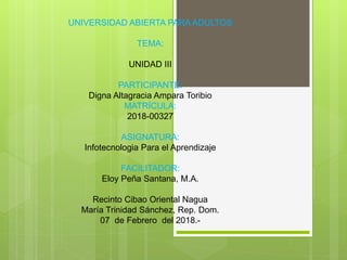 UNIVERSIDAD ABIERTA PARA ADULTOS
TEMA:
UNIDAD III
PARTICIPANTE:
Digna Altagracia Ampara Toribio
MATRÍCULA:
2018-00327
ASIGNATURA:
Infotecnologia Para el Aprendizaje
FACILITADOR:
Eloy Peña Santana, M.A.
Recinto Cibao Oriental Nagua
María Trinidad Sánchez, Rep. Dom.
07 de Febrero del 2018.-
 