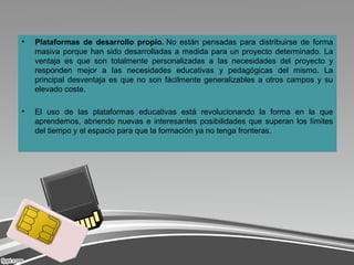 • Plataformas de desarrollo propio. No  están  pensadas  para  distribuirse  de  forma 
masiva porque han sido desarrolladas a medida para un proyecto determinado. La 
ventaja  es  que  son  totalmente  personalizadas  a  las  necesidades  del  proyecto  y 
responden  mejor  a  las  necesidades  educativas  y  pedagógicas  del  mismo.  La 
principal desventaja es que no son fácilmente generalizables a otros campos y su 
elevado coste.
• El  uso  de  las  plataformas  educativas  está  revolucionando  la  forma  en  la  que 
aprendemos, abriendo nuevas e interesantes posibilidades que superan los límites 
del tiempo y el espacio para que la formación ya no tenga fronteras.
 