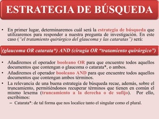 • En primer lugar, determinaremos cuál será la estrategia de búsqueda que
utilizaremos para responder a nuestra pregunta de investigación. En este
caso (“el tratamiento quirúrgico del glaucoma y las cataratas”) será:
• Añadiremos el operador booleano OR para que encuentre todos aquellos
documentos que contengan o glaucoma o catarata*, o ambos.
• Añadiremos el operador booleano AND para que encuentre todos aquellos
documentos que contengan ambos términos.
• La relevancia de una buena estrategia de búsqueda recae, además, sobre el
truncamiento, permitiéndonos recuperar términos que tienen en común el
mismo lexema (truncamiento a la derecha o de sufijo). Por ello,
escribimos:
– Catarata*: de tal forma que nos localice tanto el singular como el plural.
(glaucoma OR catarata*) AND (cirugía OR “tratamiento quirúrgico”)
ESTRATEGIA DE BÚSQUEDA
 