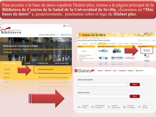 Para acceder a la base de datos española Dialnet plus, iremos a la página principal de la
Biblioteca de Centros de la Salud de la Universidad de Sevilla, clicaremos en “Más
bases de datos” y, posteriormente, pinchamos sobre el logo de Dialnet plus.
 