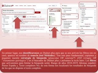 En primer lugar, nos identificaremos en Dialnet plus para que se nos activen los filtros (en mi
caso, aparece mi nombre de usuario José Meléndez). Tras este paso fundamental, copiamos y
pegamos nuestra estrategia de búsqueda (glaucoma OR catarata*) AND (cirugía OR
“tratamiento quirúrgico”) en el buscador de Dialnet plus y pulsamos la tecla Intro. Los filtros
que activaremos para limitar la búsqueda serán: Rango de años 2010-2019; Idiomas español;
Países España y, Texto completos No; de esta forma nos localizará los resultados de búsqueda
de los que no dispone el texto completo.
 
