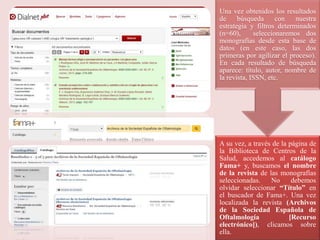 A su vez, a través de la página de
la Biblioteca de Centros de la
Salud, accedemos al catálogo
Fama+ y, buscamos el nombre
de la revista de las monografías
seleccionadas. No debemos
olvidar seleccionar “Título” en
el buscador de Fama+. Una vez
localizada la revista (Archivos
de la Sociedad Española de
Oftalmología [Recurso
electrónico]), clicamos sobre
ella.
Una vez obtenidos los resultados
de búsqueda con nuestra
estrategia y filtros determinados
(n=60), seleccionaremos dos
monografías desde esta base de
datos (en este caso, las dos
primeras por agilizar el proceso).
En cada resultado de búsqueda
aparece: título, autor, nombre de
la revista, ISSN, etc.
 